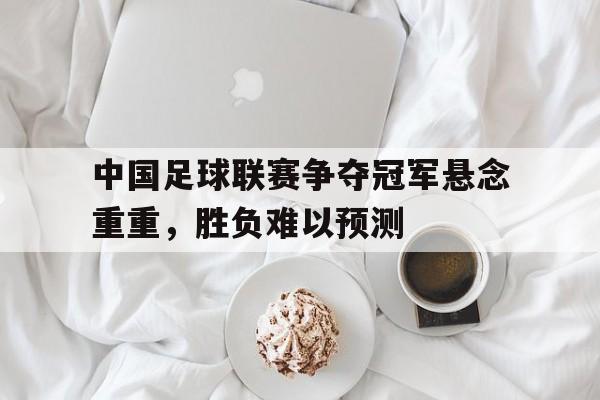 中国足球联赛争夺冠军悬念重重，胜负难以预测