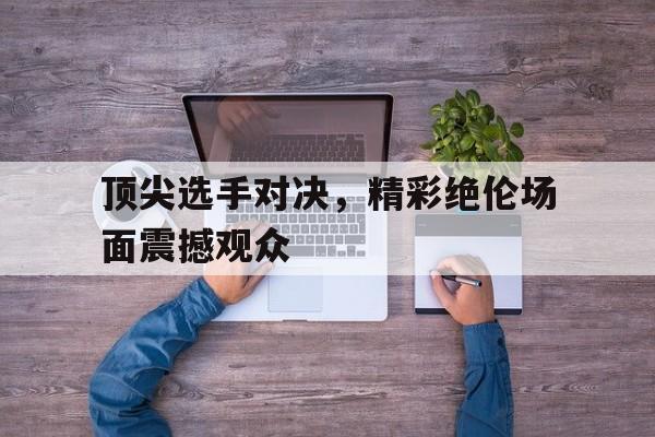 顶尖选手对决,精彩绝伦场面震撼观众的简单介绍