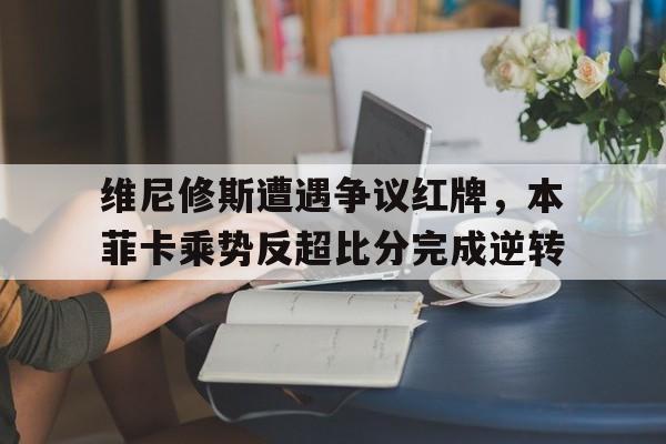 维尼修斯遭遇争议红牌，本菲卡乘势反超比分完成逆转本尼维斯复刻1882
