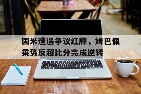 国米遭遇争议红牌，姆巴佩乘势反超比分完成逆转国米莫塔红牌