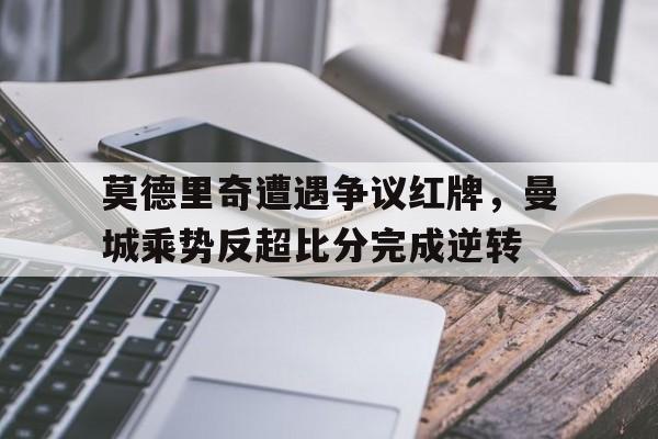 莫德里奇遭遇争议红牌，曼城乘势反超比分完成逆转